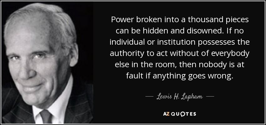 Power broken into a thousand pieces can be hidden and disowned. If no individual or institution possesses the authority to act without of everybody else in the room, then nobody is at fault if anything goes wrong. - Lewis H. Lapham