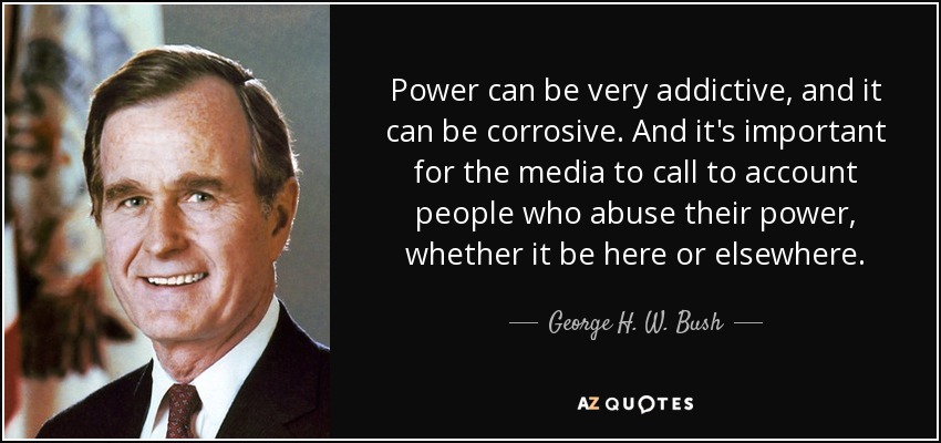 Power can be very addictive, and it can be corrosive. And it's important for the media to call to account people who abuse their power, whether it be here or elsewhere. - George H. W. Bush