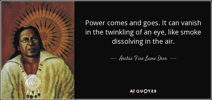 Power comes and goes. It can vanish in the twinkling of an eye, like smoke dissolving in the air. - Archie Fire Lame Deer