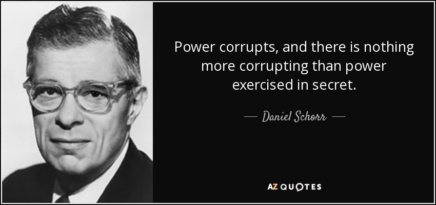 Power corrupts, and there is nothing more corrupting than power exercised in secret. - Daniel Schorr