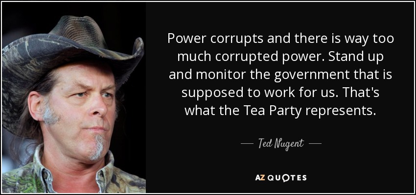 Power corrupts and there is way too much corrupted power. Stand up and monitor the government that is supposed to work for us. That's what the Tea Party represents. - Ted Nugent