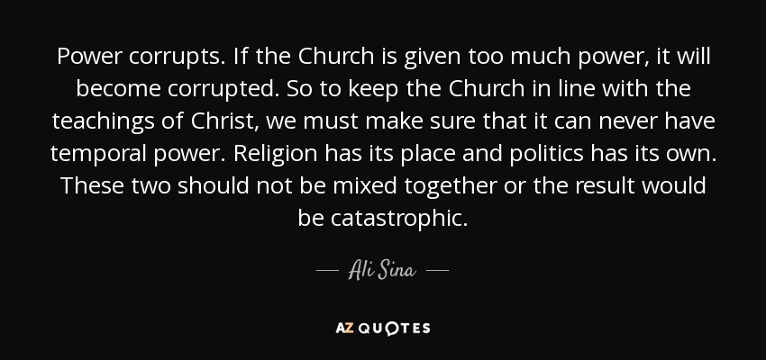 Power corrupts. If the Church is given too much power, it will become corrupted. So to keep the Church in line with the teachings of Christ, we must make sure that it can never have temporal power. Religion has its place and politics has its own. These two should not be mixed together or the result would be catastrophic. - Ali Sina
