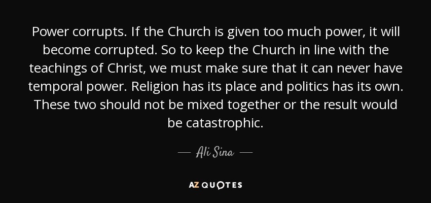 Power corrupts. If the Church is given too much power, it will become corrupted. So to keep the Church in line with the teachings of Christ, we must make sure that it can never have temporal power. Religion has its place and politics has its own. These two should not be mixed together or the result would be catastrophic. - Ali Sina