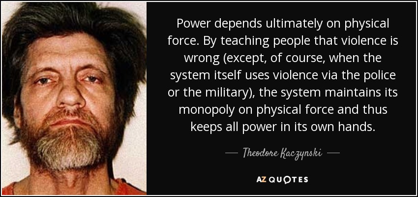 Power depends ultimately on physical force. By teaching people that violence is wrong (except, of course, when the system itself uses violence via the police or the military), the system maintains its monopoly on physical force and thus keeps all power in its own hands. - Theodore Kaczynski