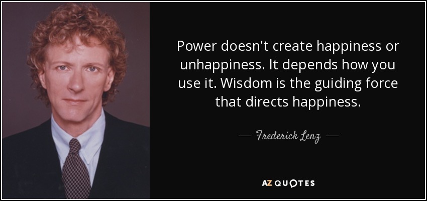 Power doesn't create happiness or unhappiness. It depends how you use it. Wisdom is the guiding force that directs happiness. - Frederick Lenz