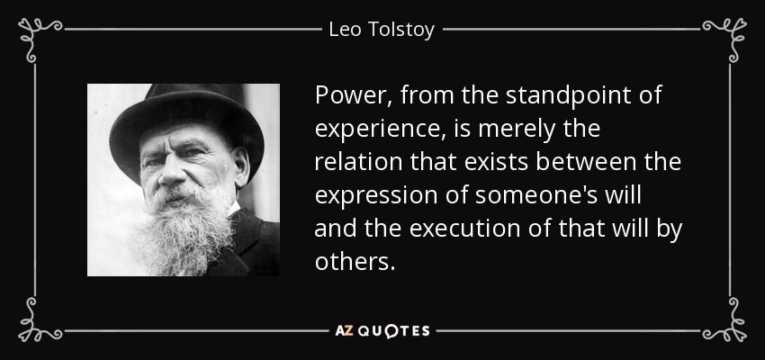 Power, from the standpoint of experience, is merely the relation that exists between the expression of someone's will and the execution of that will by others. - Leo Tolstoy