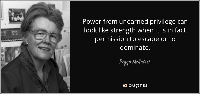 Power from unearned privilege can look like strength when it is in fact permission to escape or to dominate. - Peggy McIntosh