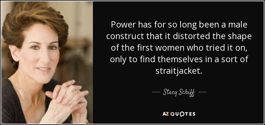 Power has for so long been a male construct that it distorted the shape of the first women who tried it on, only to find themselves in a sort of straitjacket. - Stacy Schiff