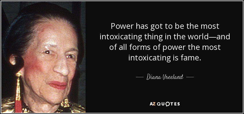 Power has got to be the most intoxicating thing in the world—and of all forms of power the most intoxicating is fame. - Diana Vreeland