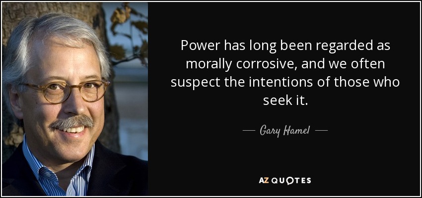Power has long been regarded as morally corrosive, and we often suspect the intentions of those who seek it. - Gary Hamel