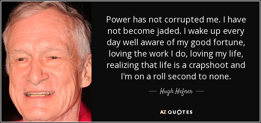 Power has not corrupted me. I have not become jaded. I wake up every day well aware of my good fortune, loving the work I do, loving my life, realizing that life is a crapshoot and I'm on a roll second to none. - Hugh Hefner