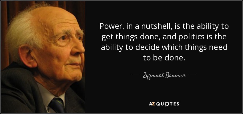 Power, in a nutshell, is the ability to get things done, and politics is the ability to decide which things need to be done. - Zygmunt Bauman