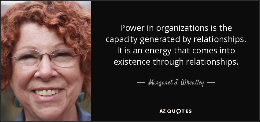 Power in organizations is the capacity generated by relationships. It is an energy that comes into existence through relationships. - Margaret J. Wheatley