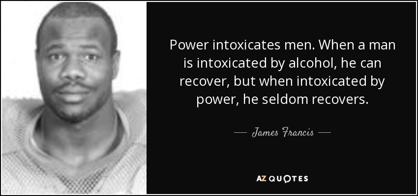 Power intoxicates men. When a man is intoxicated by alcohol, he can recover, but when intoxicated by power, he seldom recovers. - James Francis