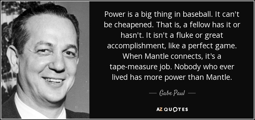 Power is a big thing in baseball. It can't be cheapened. That is, a fellow has it or hasn't. It isn't a fluke or great accomplishment, like a perfect game. When Mantle connects, it's a tape-measure job. Nobody who ever lived has more power than Mantle. - Gabe Paul