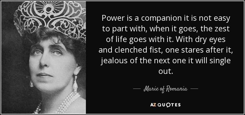 Power is a companion it is not easy to part with, when it goes, the zest of life goes with it. With dry eyes and clenched fist, one stares after it, jealous of the next one it will single out. - Marie of Romania