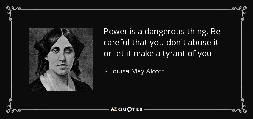 Power is a dangerous thing. Be careful that you don't abuse it or let it make a tyrant of you. - Louisa May Alcott
