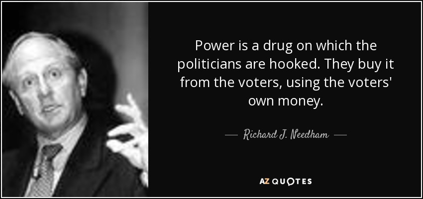 Power is a drug on which the politicians are hooked. They buy it from the voters, using the voters' own money. - Richard J. Needham