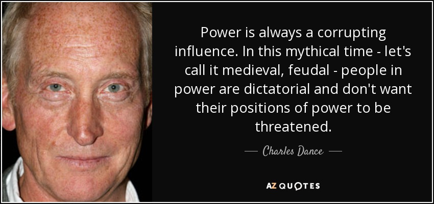 Power is always a corrupting influence. In this mythical time - let's call it medieval, feudal - people in power are dictatorial and don't want their positions of power to be threatened. - Charles Dance