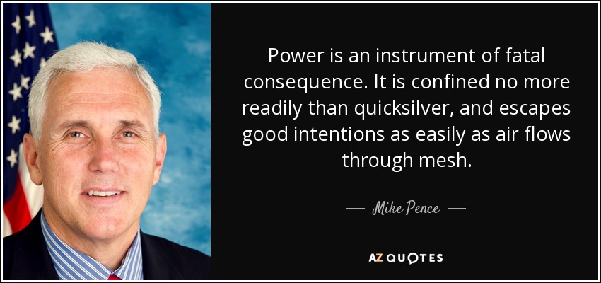 Power is an instrument of fatal consequence. It is confined no more readily than quicksilver, and escapes good intentions as easily as air flows through mesh. - Mike Pence
