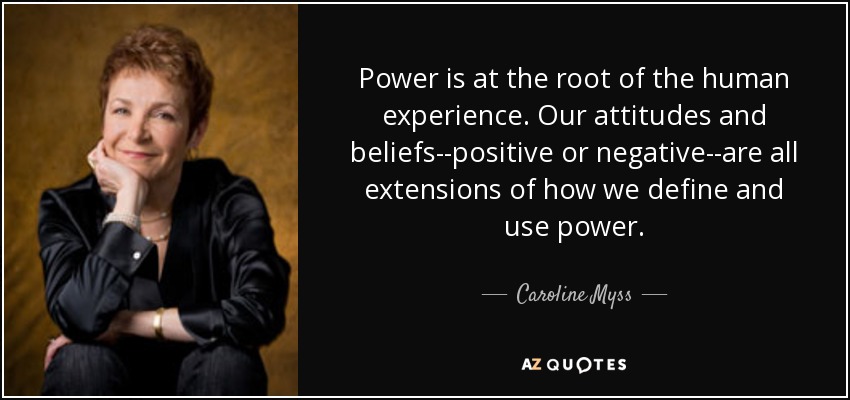 Power is at the root of the human experience. Our attitudes and beliefs--positive or negative--are all extensions of how we define and use power. - Caroline Myss