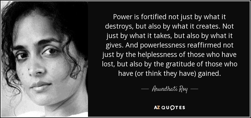 Power is fortified not just by what it destroys, but also by what it creates. Not just by what it takes, but also by what it gives. And powerlessness reaffirmed not just by the helplessness of those who have lost, but also by the gratitude of those who have (or think they have) gained. - Arundhati Roy
