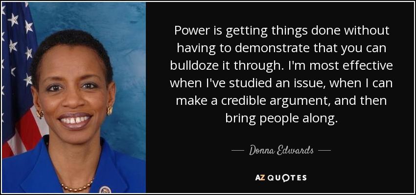 Power is getting things done without having to demonstrate that you can bulldoze it through. I'm most effective when I've studied an issue, when I can make a credible argument, and then bring people along. - Donna Edwards