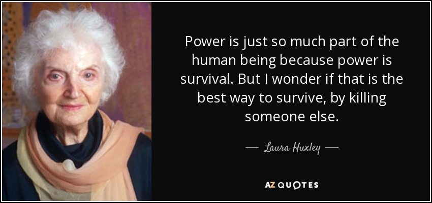 Power is just so much part of the human being because power is survival. But I wonder if that is the best way to survive, by killing someone else. - Laura Huxley