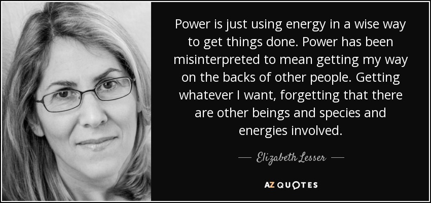 Power is just using energy in a wise way to get things done. Power has been misinterpreted to mean getting my way on the backs of other people. Getting whatever I want, forgetting that there are other beings and species and energies involved. - Elizabeth Lesser