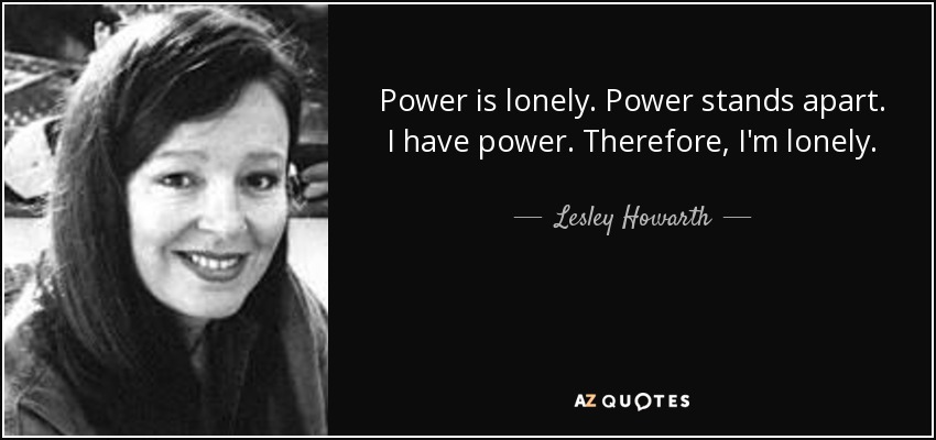 Power is lonely. Power stands apart. I have power. Therefore, I'm lonely. - Lesley Howarth