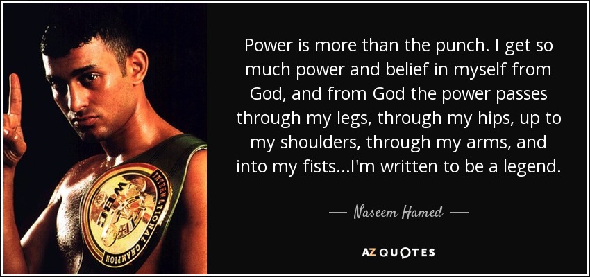 Power is more than the punch. I get so much power and belief in myself from God, and from God the power passes through my legs, through my hips, up to my shoulders, through my arms, and into my fists...I'm written to be a legend. - Naseem Hamed