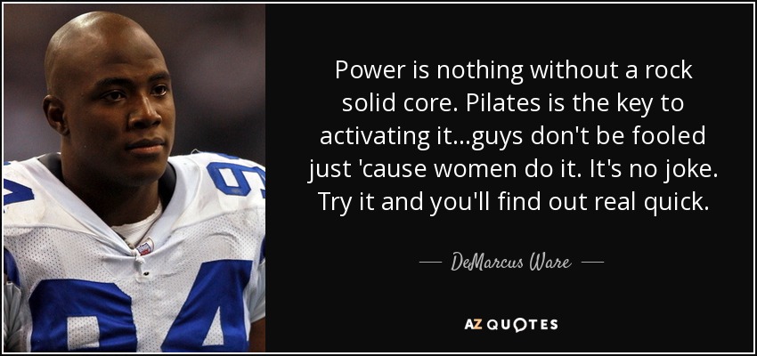 Power is nothing without a rock solid core. Pilates is the key to activating it...guys don't be fooled just 'cause women do it. It's no joke. Try it and you'll find out real quick. - DeMarcus Ware