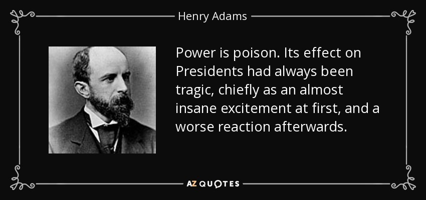 Power is poison. Its effect on Presidents had always been tragic, chiefly as an almost insane excitement at first, and a worse reaction afterwards. - Henry Adams