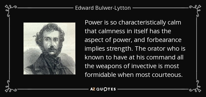 Power is so characteristically calm that calmness in itself has the aspect of power, and forbearance implies strength. The orator who is known to have at his command all the weapons of invective is most formidable when most courteous. - Edward Bulwer-Lytton, 1st Baron Lytton
