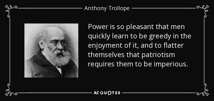 Power is so pleasant that men quickly learn to be greedy in the enjoyment of it, and to flatter themselves that patriotism requires them to be imperious. - Anthony Trollope