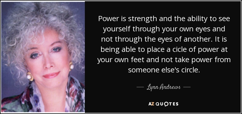 Power is strength and the ability to see yourself through your own eyes and not through the eyes of another. It is being able to place a cicle of power at your own feet and not take power from someone else's circle. - Lynn Andrews