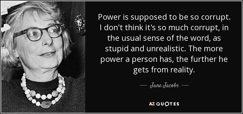 Power is supposed to be so corrupt. I don't think it's so much corrupt, in the usual sense of the word, as stupid and unrealistic. The more power a person has, the further he gets from reality. - Jane Jacobs