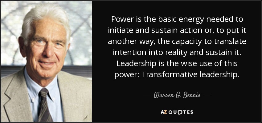 Power is the basic energy needed to initiate and sustain action or, to put it another way, the capacity to translate intention into reality and sustain it. Leadership is the wise use of this power: Transformative leadership. - Warren G. Bennis