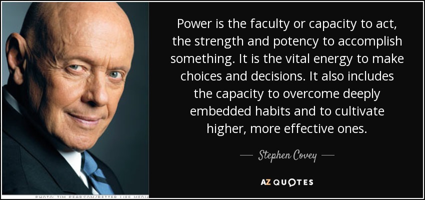 Power is the faculty or capacity to act, the strength and potency to accomplish something. It is the vital energy to make choices and decisions. It also includes the capacity to overcome deeply embedded habits and to cultivate higher, more effective ones. - Stephen Covey