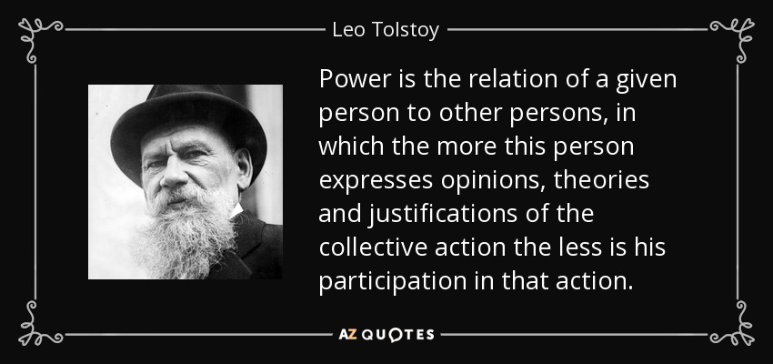 Power is the relation of a given person to other persons, in which the more this person expresses opinions, theories and justifications of the collective action the less is his participation in that action. - Leo Tolstoy
