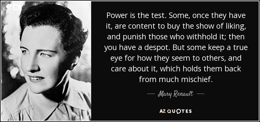 Power is the test. Some, once they have it, are content to buy the show of liking, and punish those who withhold it; then you have a despot. But some keep a true eye for how they seem to others, and care about it, which holds them back from much mischief. - Mary Renault