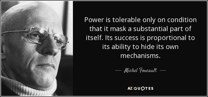Power is tolerable only on condition that it mask a substantial part of itself. Its success is proportional to its ability to hide its own mechanisms. - Michel Foucault