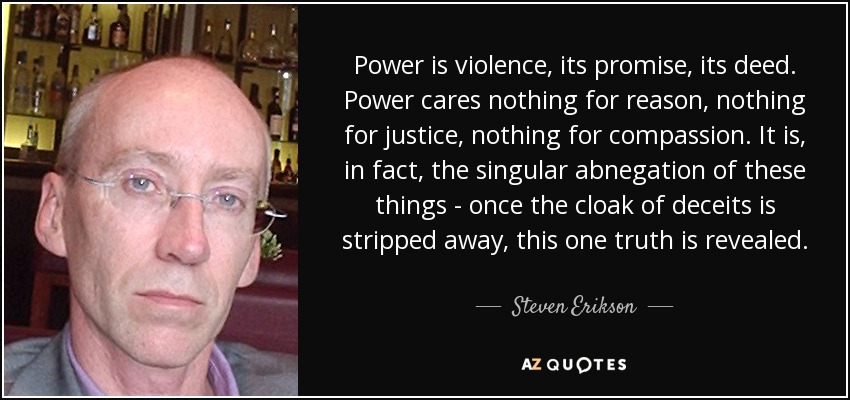 Power is violence, its promise, its deed. Power cares nothing for reason, nothing for justice, nothing for compassion. It is, in fact, the singular abnegation of these things - once the cloak of deceits is stripped away, this one truth is revealed. - Steven Erikson