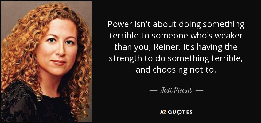 Power isn't about doing something terrible to someone who's weaker than you, Reiner. It's having the strength to do something terrible, and choosing not to. - Jodi Picoult