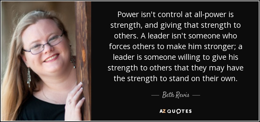 Power isn't control at all-power is strength, and giving that strength to others. A leader isn't someone who forces others to make him stronger; a leader is someone willing to give his strength to others that they may have the strength to stand on their own. - Beth Revis
