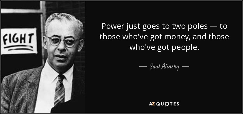 Power just goes to two poles — to those who've got money, and those who've got people. - Saul Alinsky