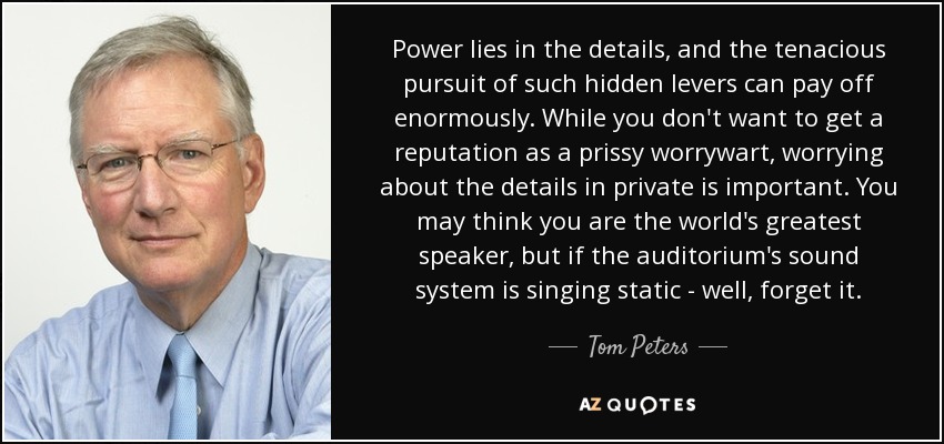 Power lies in the details, and the tenacious pursuit of such hidden levers can pay off enormously. While you don't want to get a reputation as a prissy worrywart, worrying about the details in private is important. You may think you are the world's greatest speaker, but if the auditorium's sound system is singing static - well, forget it. - Tom Peters