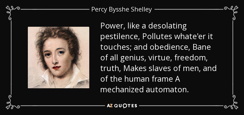 Power, like a desolating pestilence, Pollutes whate'er it touches; and obedience, Bane of all genius, virtue, freedom, truth, Makes slaves of men, and of the human frame A mechanized automaton. - Percy Bysshe Shelley