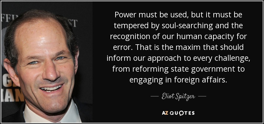 Power must be used, but it must be tempered by soul-searching and the recognition of our human capacity for error. That is the maxim that should inform our approach to every challenge, from reforming state government to engaging in foreign affairs. - Eliot Spitzer