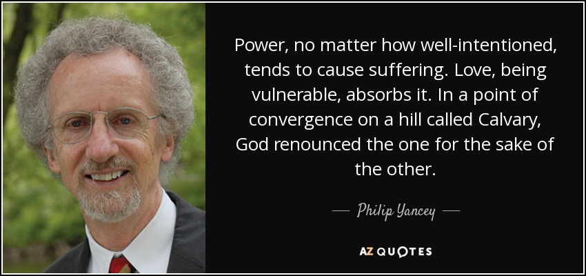 Power, no matter how well-intentioned, tends to cause suffering. Love, being vulnerable, absorbs it. In a point of convergence on a hill called Calvary, God renounced the one for the sake of the other. - Philip Yancey